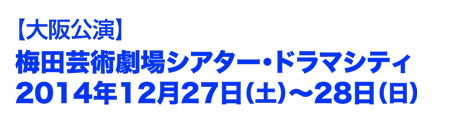 大阪公演　梅田芸術劇場シアター・ドラマシティ　2014年12月27日(土)〜28日(日)