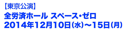 東京公演　全労済ホール　スペースゼロ　2014年12月10日(水)〜15日(月)