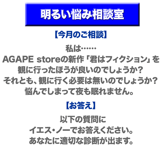 明るい悩み相談室。【今月のご相談】私は……AGAPE storeの新作「君はフィクション」を観に行ったほうが良いのでしょうか？ それとも、観に行く必要は無いのでしょうか？ 悩んでしまって夜も眠れません。【お答え】以下の質問に、イエス・ノーでお答えください。あなたに適切な診断が出ます。