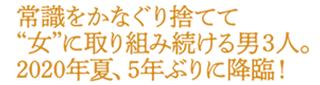 常識をかなぐり捨てて”女”に取り組み続ける男３人。2020年夏、５年ぶりに降臨