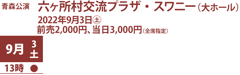 青s森公演、六ヶ所村交流プラザ・スワニー（大ホール）、2022年9月3日土曜、料金前売2,000円、当日3,000円（全席指定） 、公演日時：9月3日13時開演