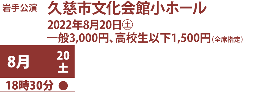 岩手公演、久慈市文化会館小ホール、2022年8月20日土曜、料金一般3,000円、高校生以下1,500円（全席指定） 、公演日時：8月20日18時30分開演