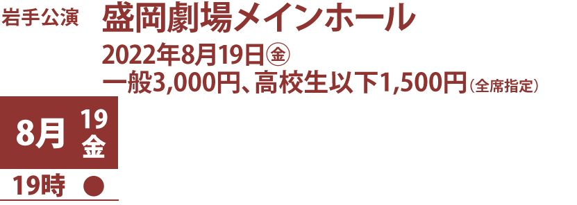 岩手公演、盛岡劇場メインホール、2022年8月19日金曜、料金一般3,000円、高校生以下1,500円（全席指定） 、公演日時：8月19日19時開演