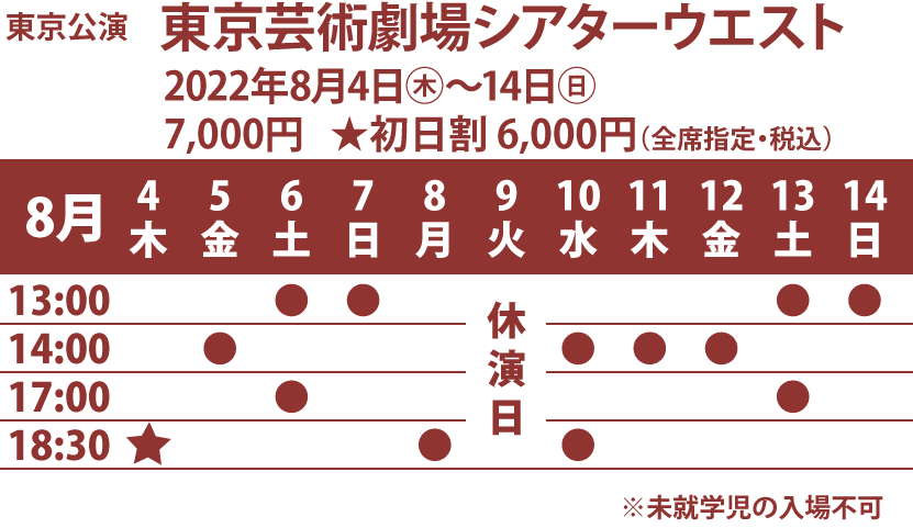 東京公演、東京芸術劇場シアターウエスト、2022年8月4日木曜〜14日日曜、料金7,000円、初日割 6,000円（全席指定・税込） 、公演日時：8月4日18時30分初日割開演、5日14時開演、6日2回13時開演と17時開演、7日13時開演、8日18時30分開演、9日休演日、10日2回14時開演と18時30分開演、、11日14時開演、12日14時開演、13日2回13時開演と17時開演、14日13時開演、未就学児の入場不可