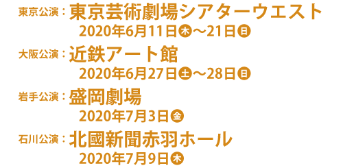 東京公演：東京芸術劇場シアターウエスト　2020年6月11日（木）～21日（日）、大阪公演：近鉄アート館　2020年6月27日（土）～28日（日）、岩手公演：盛岡劇場　2020年7月3日（金）、石川公演：北國新聞赤羽ホール　2020年7月9日（木）