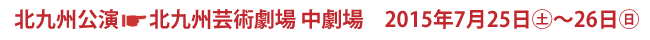 北九州公演 北九州劇術劇場 中劇場 2015年7月25日(土)〜26日(日)