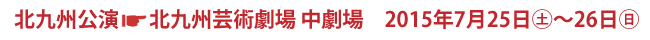 北九州公演　北九州劇術劇場 中劇場　2015年7月25日(土)〜26日(日)