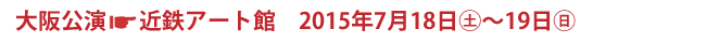 大阪公演 近鉄アート館 2015年7月18日(土)〜19日(日)
