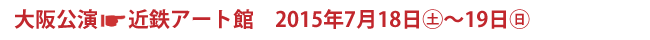 大阪公演　近鉄アート館　2015年7月18日(土)〜19日(日)