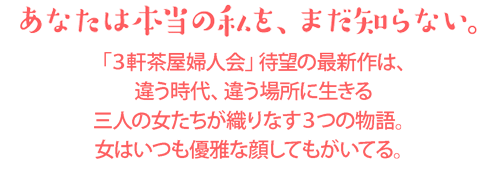 あなたは本当の私を、まだ知らない。「３軒茶屋婦人会」待望の最新作は、違う時代、違う場所に生きる三人の女たちが織りなす３つの物語。女はいつも優雅な顔してもがいてる。