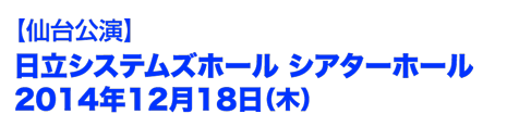仙台公演　日立システムズホール　シアターホール　2014年12月18日(木)