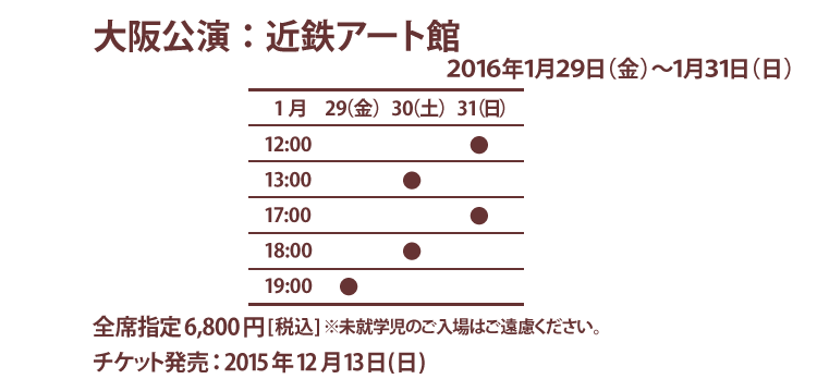 大阪公演:近鉄アート館 2015年1月29日(金)〜31日(日) 全席指定6800円(税込)※未就学児のご入場はご遠慮ください。チケット発売:2015年12月13日(日)