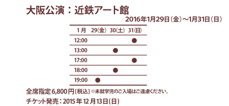 大阪公演：近鉄アート館　2015年1月29日(金)〜31日(日) 全席指定6800円（税込）※未就学児のご入場はご遠慮ください。チケット発売：2015年12月13日(日)