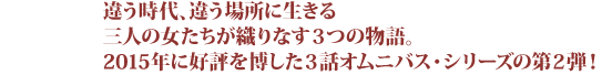 違う時代、違う場所に生きる三人の女たちが織りなす３つの物語。2015年に好評を博した３話オムニバス・シリーズの第２弾！